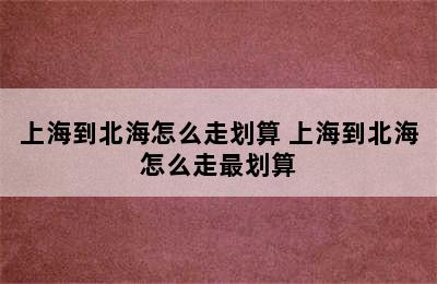 上海到北海怎么走划算 上海到北海怎么走最划算